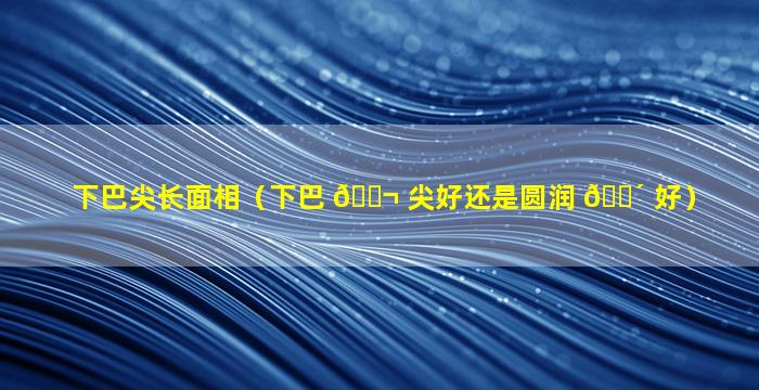 下巴尖长面相（下巴 🐬 尖好还是圆润 🌴 好）